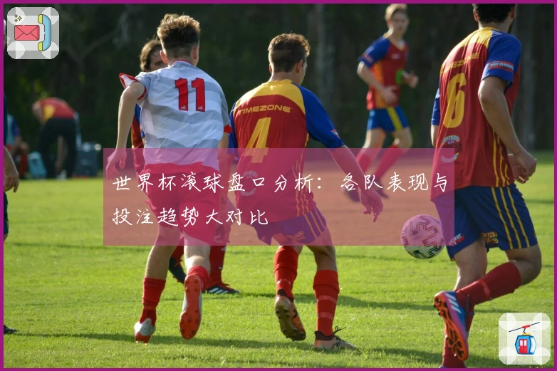 世界杯滚球盘口分析：各队表现与投注趋势大对比
